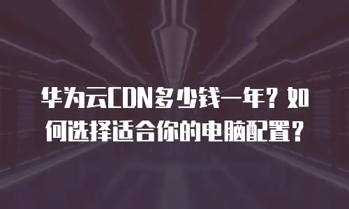 华为云CDN多少钱一年？如何选择适合你的电脑配置？