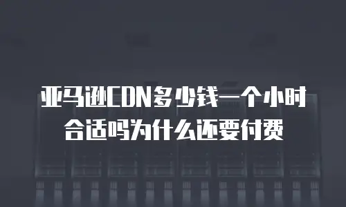亚马逊CDN多少钱一个小时合适吗为什么还要付费