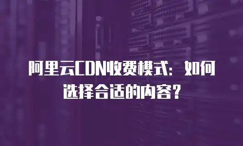 阿里云CDN收费模式：如何选择合适的内容？