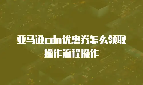 亚马逊cdn优惠券怎么领取操作流程操作