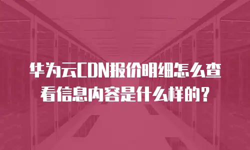 华为云CDN报价明细怎么查看信息内容是什么样的？
