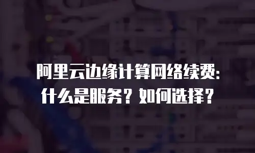 阿里云边缘计算网络续费：什么是服务？如何选择？
