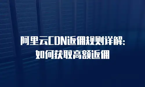 阿里云CDN返佣规则详解：如何获取高额返佣