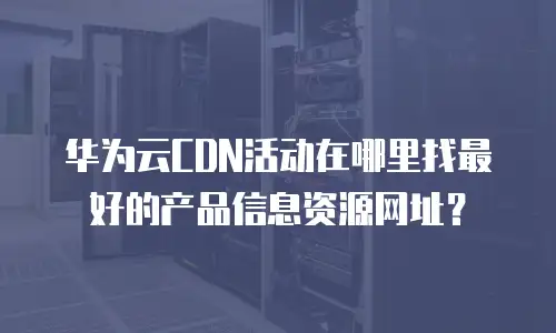 华为云CDN活动在哪里找最好的产品信息资源网址？