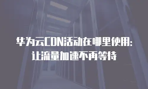 华为云CDN活动在哪里使用：让流量加速不再等待