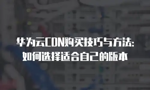 华为云CDN购买技巧与方法：如何选择适合自己的版本