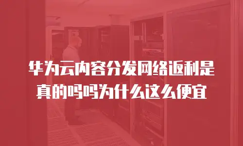 华为云内容分发网络返利是真的吗吗为什么这么便宜