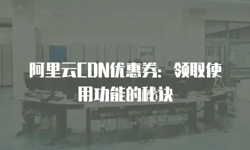 阿里云CDN优惠券：领取使用功能的秘诀