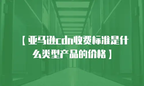 【亚马逊cdn收费标准是什么类型产品的价格】