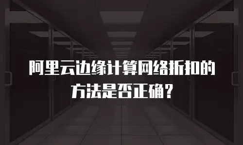 阿里云边缘计算网络折扣的方法是否正确？
