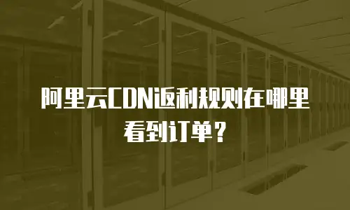 阿里云CDN返利规则在哪里看到订单？