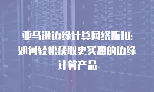 亚马逊边缘计算网络折扣：如何轻松获取更实惠的边缘计算产品