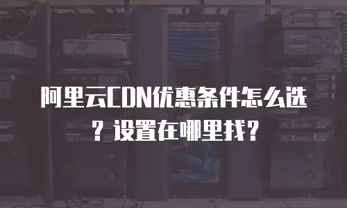阿里云CDN优惠条件怎么选？设置在哪里找？
