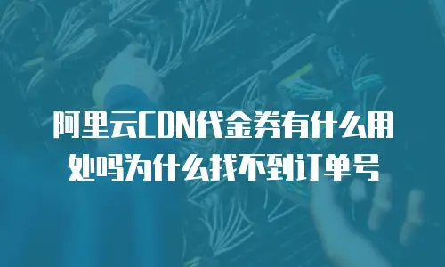 阿里云CDN代金券有什么用处吗为什么找不到订单号
