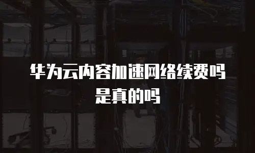 华为云内容加速网络续费吗是真的吗