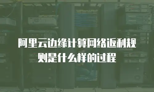 阿里云边缘计算网络返利规则是什么样的过程