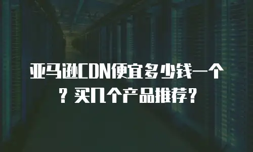 亚马逊CDN便宜多少钱一个？买几个产品推荐？