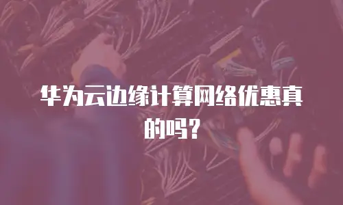 华为云边缘计算网络优惠真的吗？