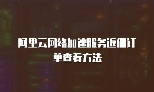 阿里云网络加速服务返佣订单查看方法