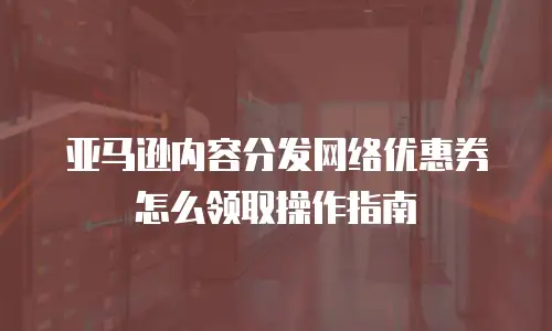 亚马逊内容分发网络优惠券怎么领取操作指南