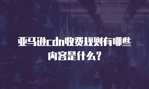 亚马逊cdn收费规则有哪些内容是什么？
