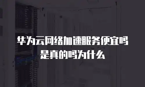 华为云网络加速服务便宜吗是真的吗为什么