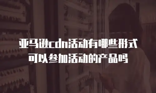 亚马逊cdn活动有哪些形式可以参加活动的产品吗