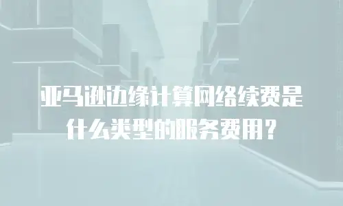 亚马逊边缘计算网络续费是什么类型的服务费用？