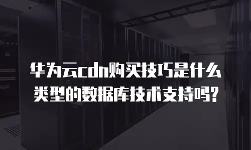 华为云cdn购买技巧是什么类型的数据库技术支持吗?