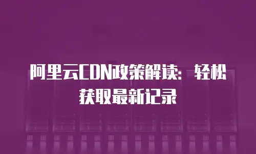 阿里云CDN政策解读：轻松获取最新记录