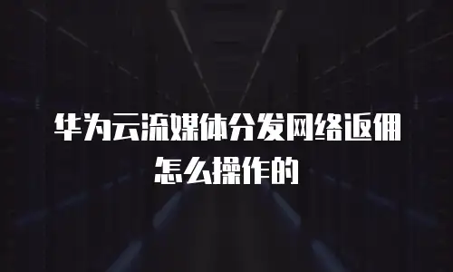 华为云流媒体分发网络返佣怎么操作的