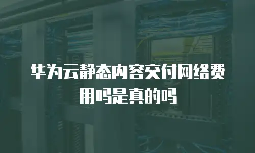 华为云静态内容交付网络费用吗是真的吗