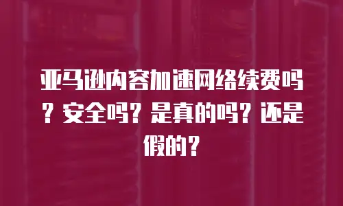 亚马逊内容加速网络续费吗？安全吗？是真的吗？还是假的？