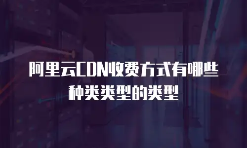 阿里云CDN收费方式有哪些种类类型的类型