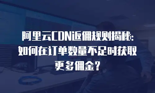 阿里云CDN返佣规则揭秘：如何在订单数量不足时获取更多佣金？