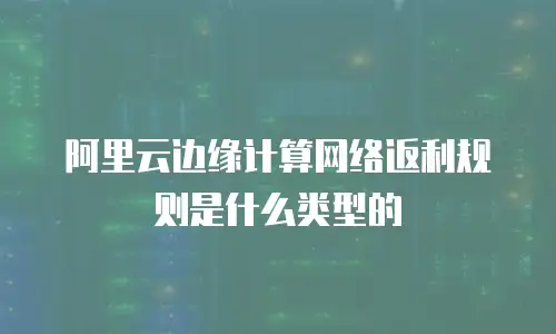 阿里云边缘计算网络返利规则是什么类型的