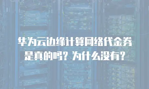 华为云边缘计算网络代金券是真的吗？为什么没有？