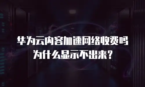 华为云内容加速网络收费吗为什么显示不出来？