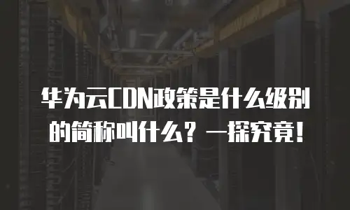 华为云CDN政策是什么级别的简称叫什么？一探究竟！