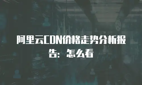 阿里云CDN价格走势分析报告：怎么看