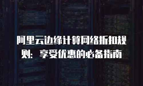阿里云边缘计算网络折扣规则：享受优惠的必备指南