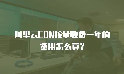 阿里云CDN按量收费一年的费用怎么算？