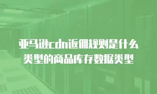 亚马逊cdn返佣规则是什么类型的商品库存数据类型