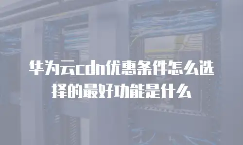 华为云cdn优惠条件怎么选择的最好功能是什么
