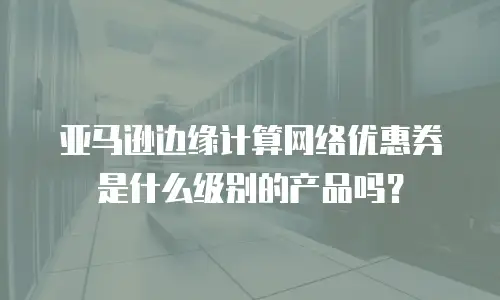 亚马逊边缘计算网络优惠券是什么级别的产品吗？