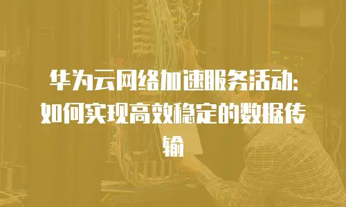 华为云网络加速服务活动：如何实现高效稳定的数据传输