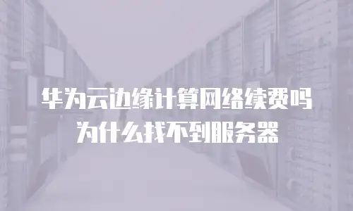 华为云边缘计算网络续费吗为什么找不到服务器