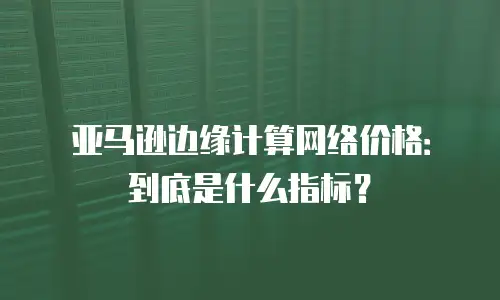 亚马逊边缘计算网络价格：到底是什么指标？