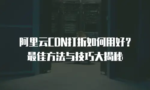 阿里云CDN打折如何用好？最佳方法与技巧大揭秘