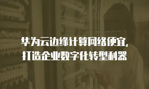 华为云边缘计算网络便宜，打造企业数字化转型利器